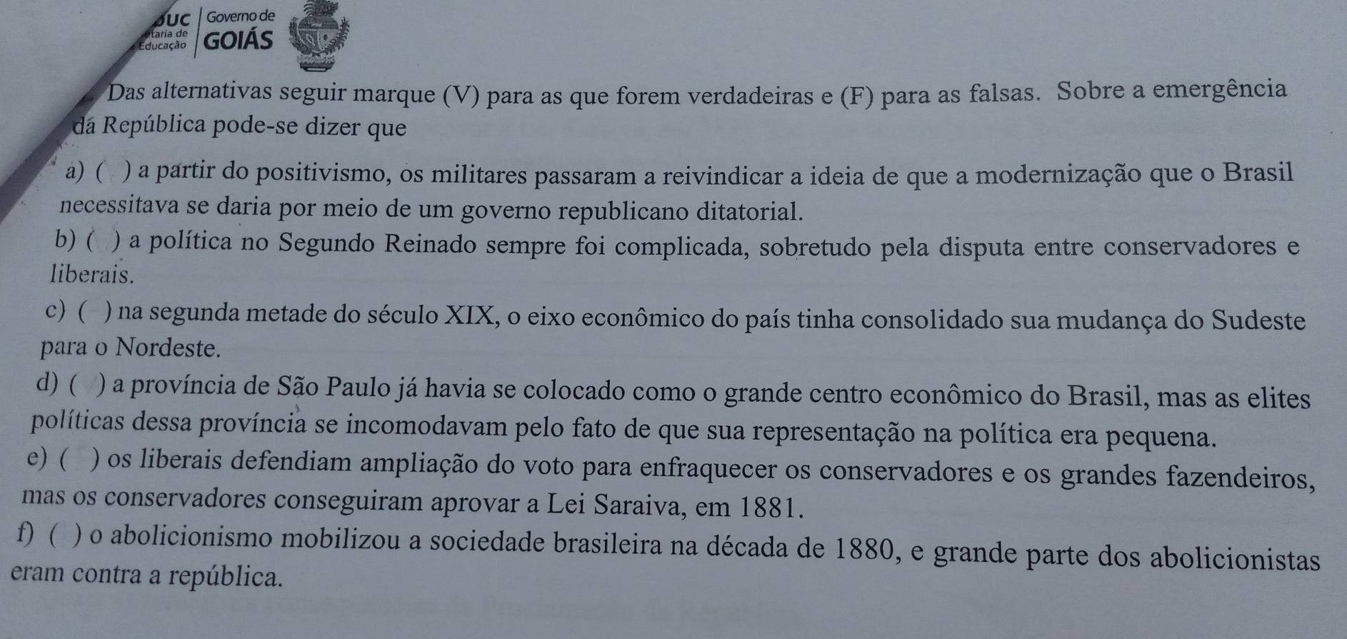 JUC Governo de
o taria de
Educação GOIÁS
Das alternativas seguir marque (V) para as que forem verdadeiras e (F) para as falsas. Sobre a emergência
dá República pode-se dizer que
a) ( ) a partir do positivismo, os militares passaram a reivindicar a ideia de que a modernização que o Brasil
necessitava se daria por meio de um governo republicano ditatorial.
b) ( ) a política no Segundo Reinado sempre foi complicada, sobretudo pela disputa entre conservadores e
liberais.
c) ( . ) na segunda metade do século XIX, o eixo econômico do país tinha consolidado sua mudança do Sudeste
para o Nordeste.
d) ( ) a província de São Paulo já havia se colocado como o grande centro econômico do Brasil, mas as elites
políticas dessa província se incomodavam pelo fato de que sua representação na política era pequena.
e) ( ) os liberais defendiam ampliação do voto para enfraquecer os conservadores e os grandes fazendeiros,
mas os conservadores conseguiram aprovar a Lei Saraiva, em 1881.
f) ( ) o abolicionismo mobilizou a sociedade brasileira na década de 1880, e grande parte dos abolicionistas
eram contra a república.