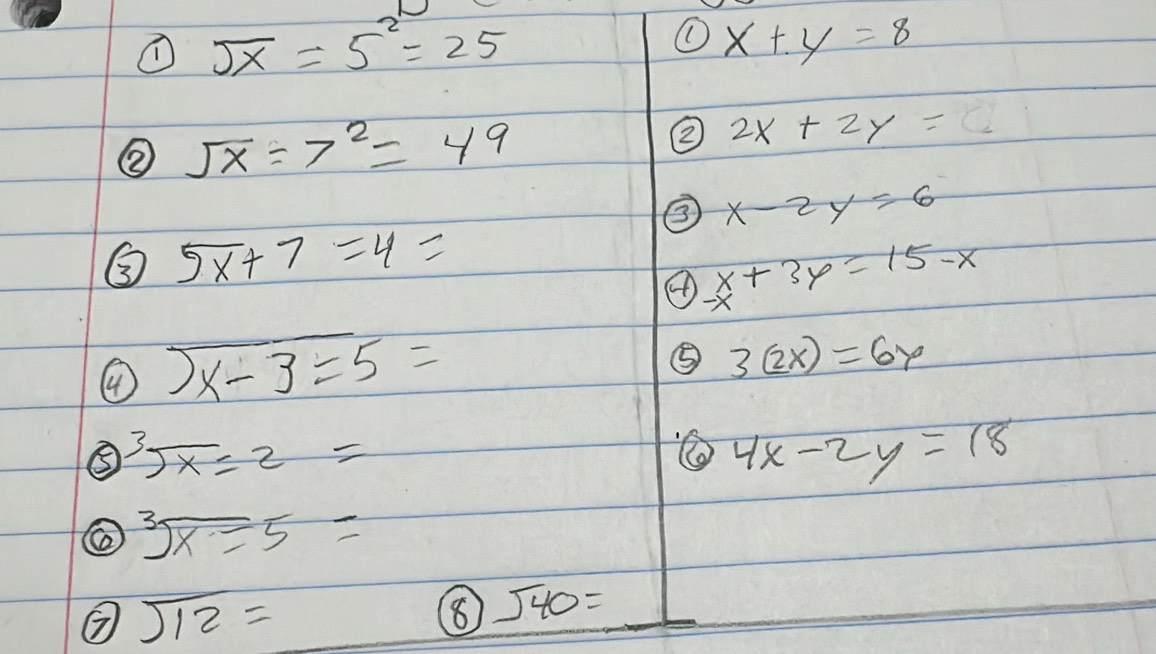 ① sqrt(x)=5^2=25
① x+y=8
② sqrt(x)=7^2=49
② 2x+2y= C 
③ x-2y=6
③ 5x+7=4=
④ x+3y=15-x
④ sqrt(x-3)=5=
⑤ 3(2x)=6y
⑤ sqrt[3](x)=2=
4x-2y=18
sqrt[3](x)equiv 5=
sqrt(12)=
⑧ sqrt(40)=