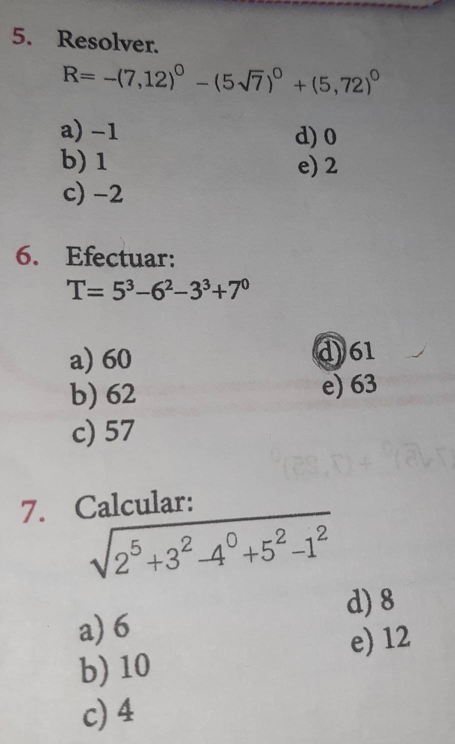 Resolver.
R=-(7,12)^0-(5sqrt(7))^0+(5,72)^0
a) -1
d) 0
b) 1
e) 2
c) -2
6. Efectuar:
T=5^3-6^2-3^3+7^0
a) 60
d) 61
b) 62
e) 63
c) 57
7. Calcular:
sqrt(2^5+3^2-4^0+5^2-1^2)
a) 6 d) 8
e) 12
b) 10
c) 4