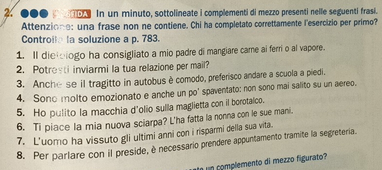 ● BDA In un minuto, sottolineate i complementi di mezzo presenti nelle seguenti frasi. 
Attenzione: una frase non ne contiene. Chi ha completato correttamente l'esercizio per primo? 
Controile la soluzione a p. 783. 
1. Il dielologo ha consigliato a mio padre di mangiare carne ai ferri o al vapore. 
2. Potresti inviarmi la tua relazione per mail? 
3. Anche se il tragitto in autobus è comodo, preferisco andare a scuola a piedi. 
4. Sone molto emozionato e anche un po’ spaventato: non sono mai salito su un aereo. 
5. Ho pulito la macchia d’olio sulla maglietta con il borotalco. 
6. Ti piace la mia nuova sciarpa? L'ha fatta la nonna con le sue mani. 
7. L’uomo ha vissuto gli ultimi anni con i risparmi della sua vita. 
8. Per parlare con il preside, è necessario prendere appuntamento tramite la segreteria. 
e un complemento di mezzo figurato?