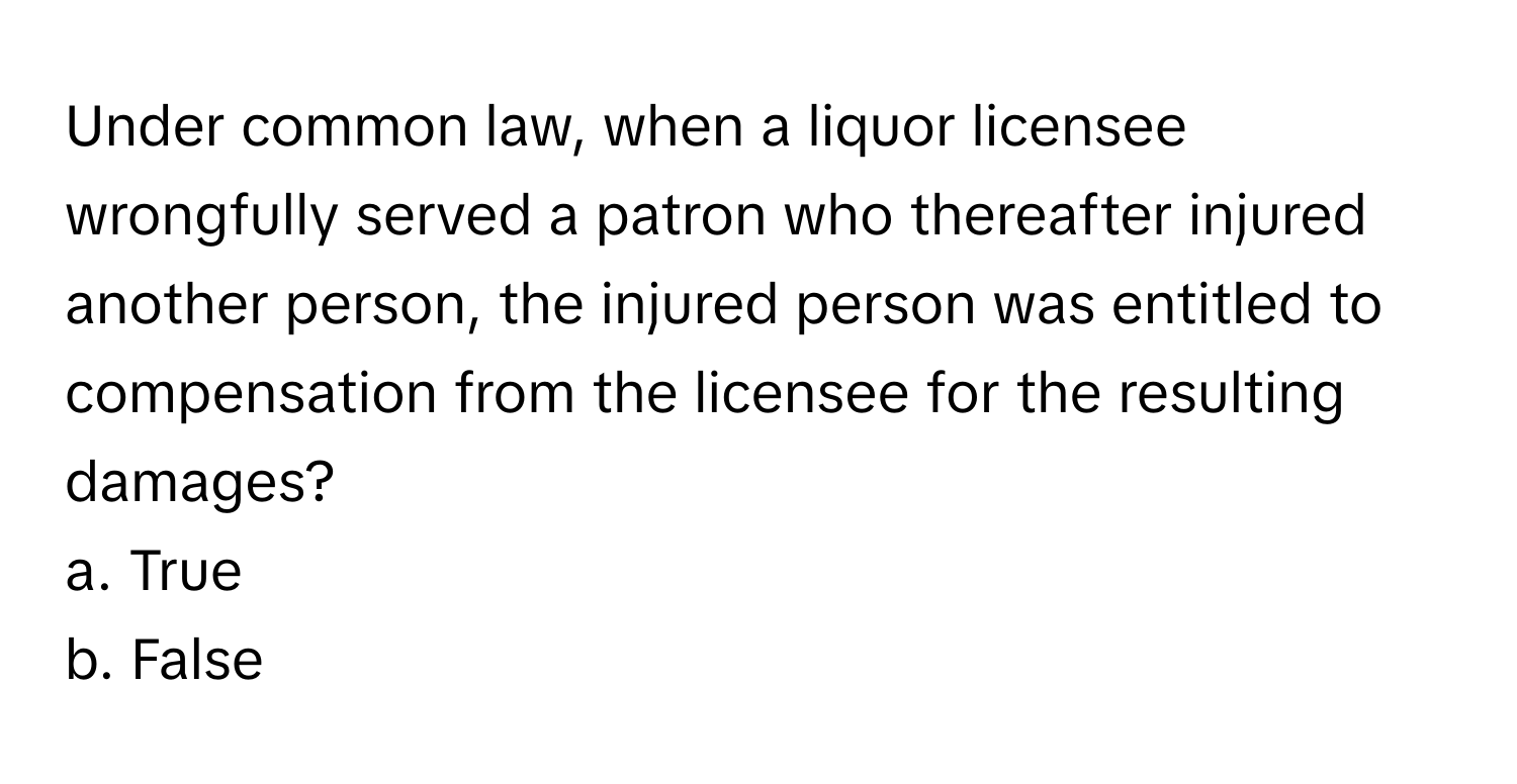 Under common law, when a liquor licensee wrongfully served a patron who thereafter injured another person, the injured person was entitled to compensation from the licensee for the resulting damages? 

a. True 
b. False