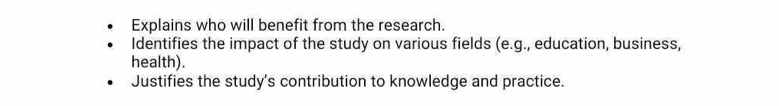 Explains who will benefit from the research. 
Identifies the impact of the study on various fields (e.g., education, business, 
health). 
Justifies the study's contribution to knowledge and practice.