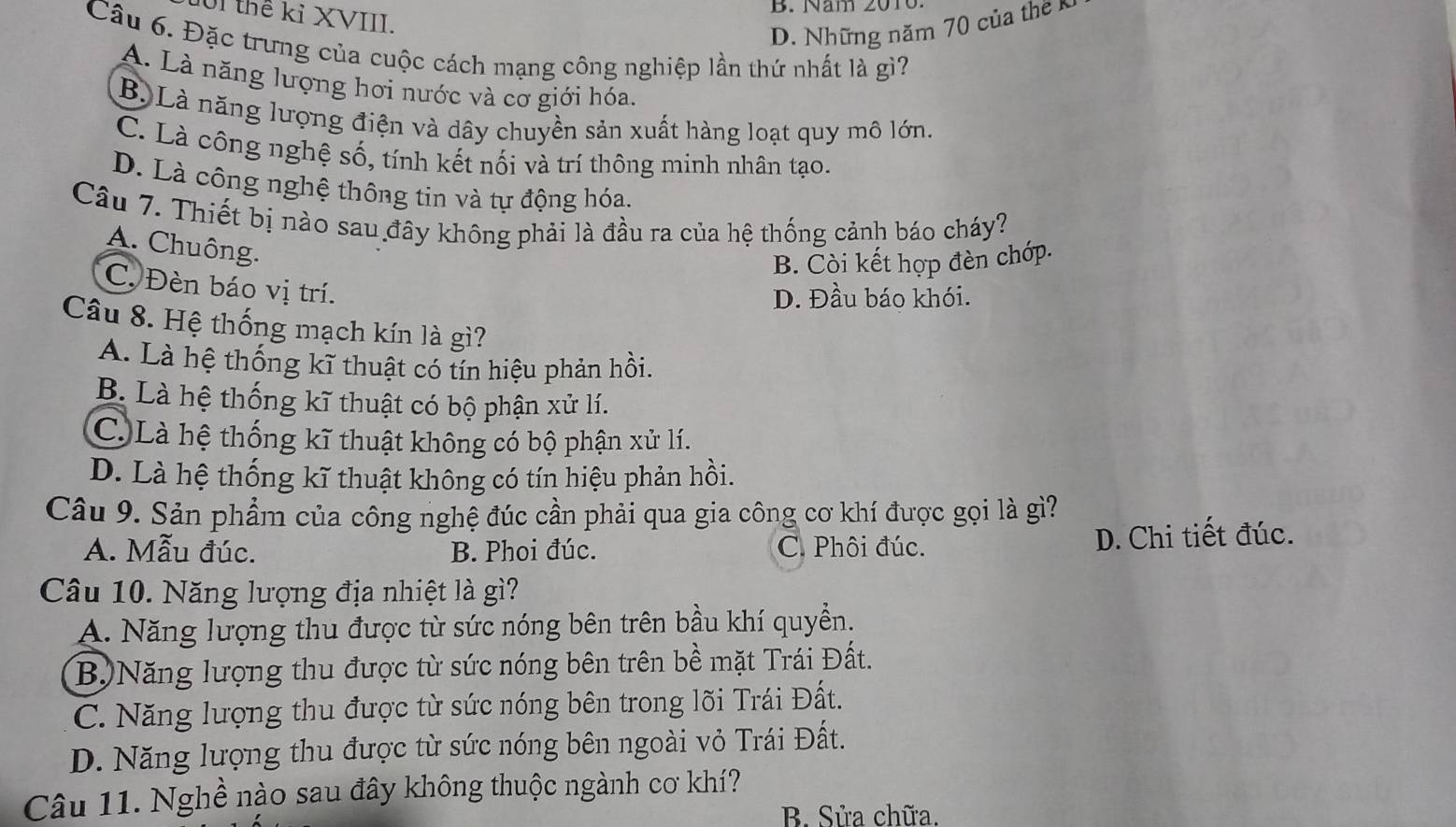 B. Năm 2010
U1 thể kỉ XVIII.
D. Những năm 70 của the 
Câu 6. Đặc trưng của cuộc cách mạng công nghiệp lần thứ nhất là gì?
A. Là năng lượng hơi nước và cơ giới hóa,
B. Là năng lượng điện và dây chuyền sản xuất hàng loạt quy mô lớn.
C. Là công nghệ số, tính kết nối và trí thông minh nhân tạo.
D. Là công nghệ thông tin và tự động hóa.
Câu 7. Thiết bị nào sau đây không phải là đầu ra của hệ thống cảnh báo cháy?
A. Chuông.
B. Còi kết hợp đèn chớp.
C. Đèn báo vị trí.
D. Đầu báo khói.
Câu 8. Hệ thống mạch kín là gì?
A. Là hệ thống kĩ thuật có tín hiệu phản hồi.
B. Là hệ thống kĩ thuật có bộ phận xử lí.
C. Là hệ thống kĩ thuật không có bộ phận xử lí.
D. Là hệ thống kĩ thuật không có tín hiệu phản hồi.
Câu 9. Sản phẩm của công nghệ đúc cần phải qua gia công cơ khí được gọi là gì?
A. Mẫu đúc. B. Phoi đúc. C. Phôi đúc. D. Chi tiết đúc.
Câu 10. Năng lượng địa nhiệt là gì?
A. Năng lượng thu được từ sức nóng bên trên bầu khí quyền.
B.)Năng lượng thu được từ sức nóng bên trên bề mặt Trái Đất.
C. Năng lượng thu được từ sức nóng bên trong lõi Trái Đất.
D. Năng lượng thu được từ sức nóng bên ngoài vỏ Trái Đất.
Câu 11. Nghề nào sau đây không thuộc ngành cơ khí?
B. Sửa chữa.