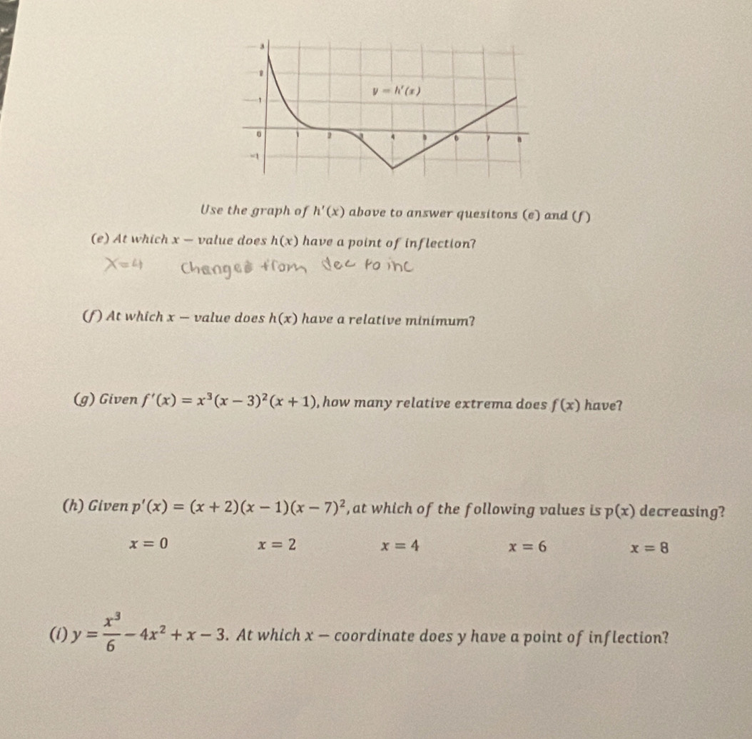 Use the graph of h'(x) above to answer quesitons (e) and (f)
(e) At which x — value does h(x) have a point of inflection?
(f) At which x — value does h(x) have a relative minimum?
(g) Given f'(x)=x^3(x-3)^2(x+1) , how many relative extrema does f(x) have?
(h) Given p'(x)=(x+2)(x-1)(x-7)^2 , at which of the following values is p(x) decreasing?
x=0
x=2
x=4
x=6
x=8
(i) y= x^3/6 -4x^2+x-3. At which x — coordinate does y have a point of inflection?