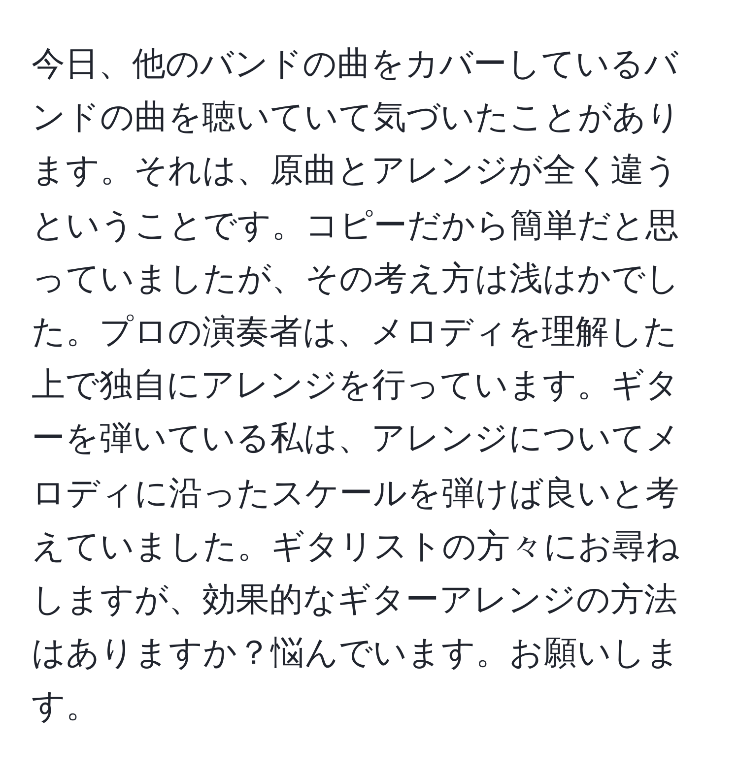 今日、他のバンドの曲をカバーしているバンドの曲を聴いていて気づいたことがあります。それは、原曲とアレンジが全く違うということです。コピーだから簡単だと思っていましたが、その考え方は浅はかでした。プロの演奏者は、メロディを理解した上で独自にアレンジを行っています。ギターを弾いている私は、アレンジについてメロディに沿ったスケールを弾けば良いと考えていました。ギタリストの方々にお尋ねしますが、効果的なギターアレンジの方法はありますか？悩んでいます。お願いします。