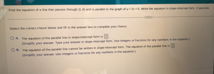 Find the equation of a line that passes through (1,4) and is parallel to the graph of y=2x+5. Write the equation in slope-intercept form, if possible.
Select the correct choice below and fill in the answer box to complete your choice.
A. The equation of the parallel line in slope-intercept form is | 
(Simplify your answer. Type your answer in slope-intercept form. Use integers or fractions for any numbers in the equation.)
B. The equation of the parallel line cannot be written in slope-intercept form. The equation of the parallel line is □. 
(Simplify your answer. Use integers or fractions for any numbers in the equation.)