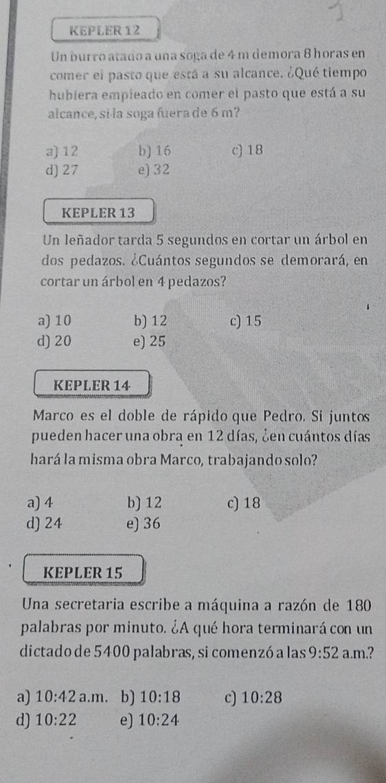 KEPLER 12
Un burro atado a una soga de 4 m demora 8 horas en
comer el pasto que está a su alcance. ¿Qué tiempo
hubiera empieado en comer el pasto que está a su
alcance, si·la soga fuera de 6 m?
a) 12 b) 16 c) 18
d) 27 e) 32
KEPLER 13
Un leñador tarda 5 segundos en cortar un árbol en
dos pedazos. ¿Cuántos segundos se demorará, en
cortar un árbol en 4 pedazos?
a) 10 b) 12 c) 15
d) 20 e) 25
KEPLER 14
Marco es el doble de rápido que Pedro. Si juntos
pueden hacer una obra en 12 días, ¿en cuántos días
hará la misma obra Marco, trabajando solo?
a) 4 b) 12 c) 18
d) 24 e) 36
KEPLER 15
Una secretaria escribe a máquina a razón de 180
palabras por minuto. ¿A qué hora terminará con un
dictado de 5400 palabras, si comenzó a las 9:52 a.m.?
a) 10:42a.m b) 10:18 c) 10:28
d) 10:22 e) 10:24