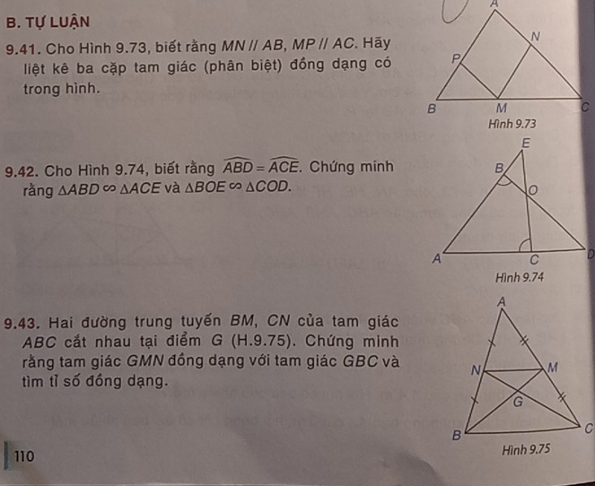 Tự Luận 
9.41. Cho Hình 9.73, biết rằng MNparallel AB, MPparallel AC. Hãy 
liệt kê ba cặp tam giác (phân biệt) đồng dạng có 
trong hình. 
9.42. Cho Hình 9.74, biết rằng widehat ABD=widehat ACE. Chứng minh 
ràng △ ABD∈fty △ ACE và △ BOE∽ △ COD. 
Hình 9.74
9.43. Hai đường trung tuyến BM, CN của tam giác
ABC cắt nhau tại điểm G(H.9.75). Chứng minh 
rằng tam giác GMN đồng dạng với tam giác GBC và 
tìm tỉ số đồng dạng. 
110