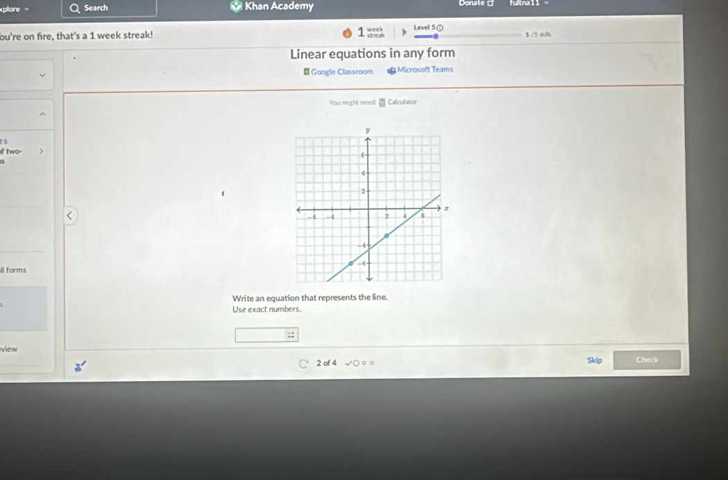 xplore Search Khan Academy Donate fullna 11 
bu're on fire, that's a 1 week streak! streak week Level 5① 1 /5 skills 
Linear equations in any form 
Google Classroom € Microsoft Teams 
You might need: Calculator 
r 5 
f two- > 
ll forms 
Write an equation that represents the line. 
Use exact numbers. 
view 
2 of 4 Skip Check