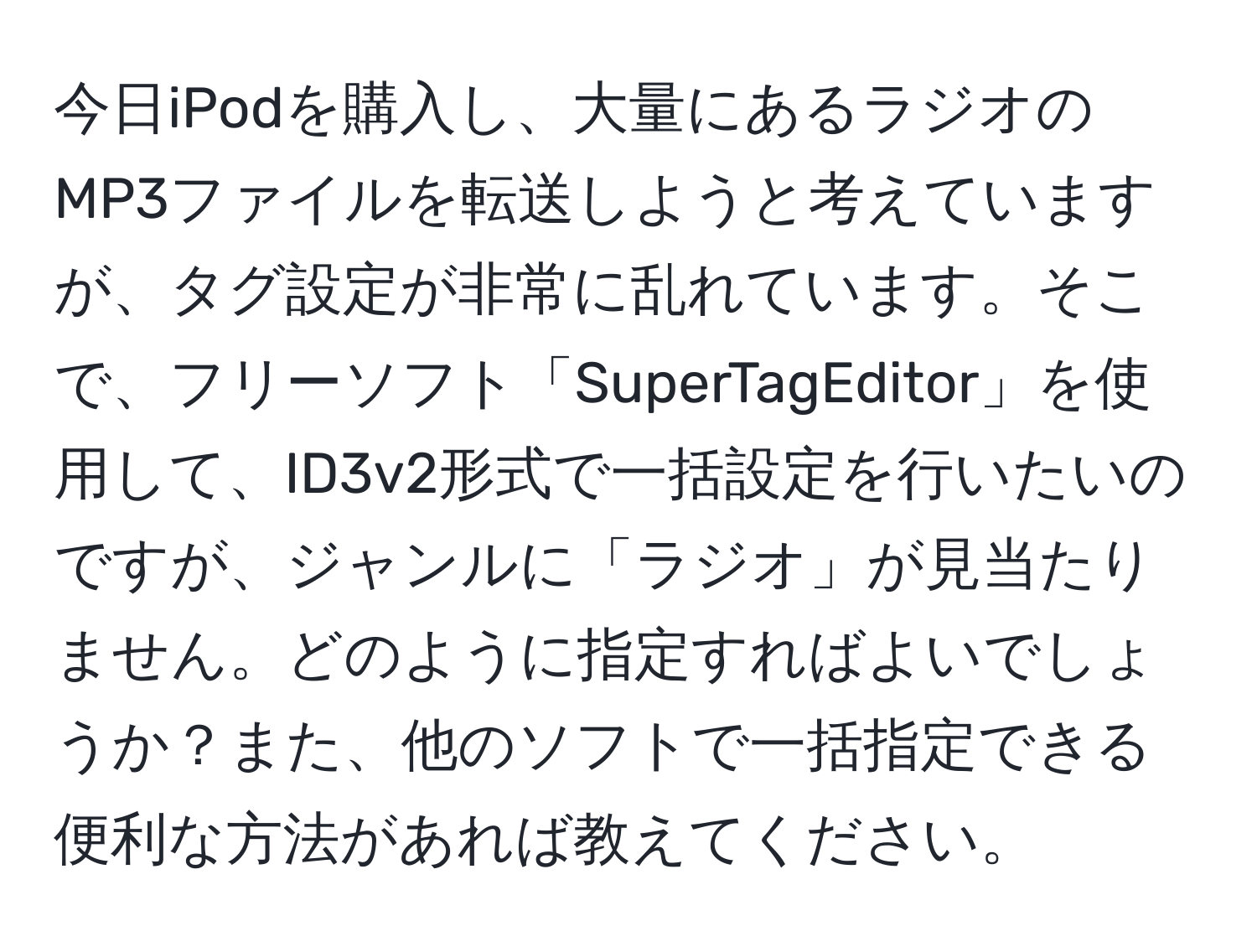 今日iPodを購入し、大量にあるラジオのMP3ファイルを転送しようと考えていますが、タグ設定が非常に乱れています。そこで、フリーソフト「SuperTagEditor」を使用して、ID3v2形式で一括設定を行いたいのですが、ジャンルに「ラジオ」が見当たりません。どのように指定すればよいでしょうか？また、他のソフトで一括指定できる便利な方法があれば教えてください。