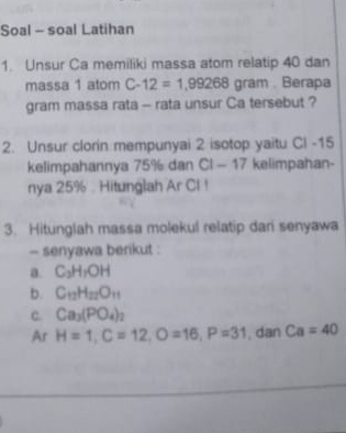 Soal - soal Latihan 
1. Unsur Ca memiliki massa atom relatip 40 dan 
massa 1 atom C-12=1.99268 ar an. Berapa 
gram massa rata - rata unsur Ca tersebut ? 
2. Unsur clorin mempunyai 2 isotop yaitu CI -15
kelimpahannya 75% dan CI-17 kelimpahan- 
nya 25% Hitunglah Ar CI ! 
3. Hitunglah massa molekul relatip dari senyawa 
- senyawa berikut : 
a. C_3H_1OH
b. C_12H_22O_11
c. Ca_3(PO_4)_2
Ar H=1, C=12, O=16, P=31 , dan Ca=40