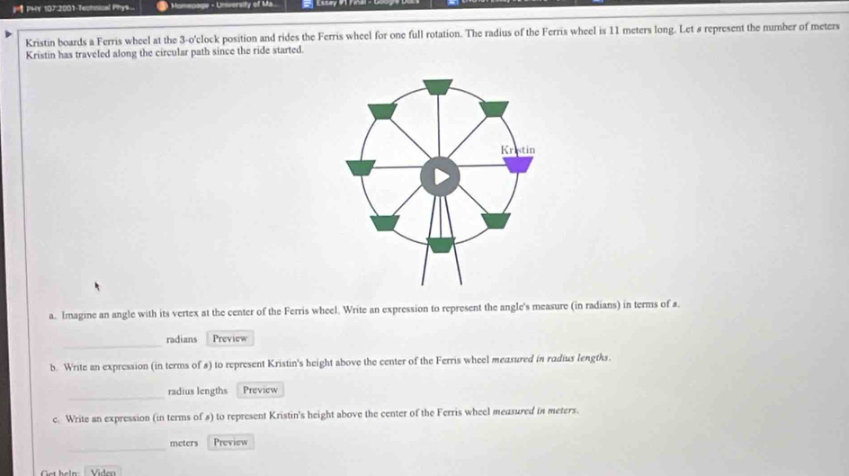 PHY 107 2001 Testnical Phys ... * Univorsity of Ma 
Kristin boards a Ferris wheel at the 3-o 'clock position and rides the Ferris wheel for one full rotation. The radius of the Ferris wheel is 11 meters long. Let s represent the number of meters
Kristin has traveled along the circular path since the ride started. 
a. Imagine an angle with its vertex at the center of the Ferris wheel. Write an expression to represent the angle's measure (in radians) in terms of s. 
_ 
radians Preview 
b. Write an expression (in terms of s) to represent Kristin's height above the center of the Ferris wheel measured in radius lengths. 
_ 
radius lengths Preview 
c. Write an expression (in terms of s) to represent Kristin's height above the center of the Ferris wheel measured in meters. 
_
meters Preview 
Get heln Video