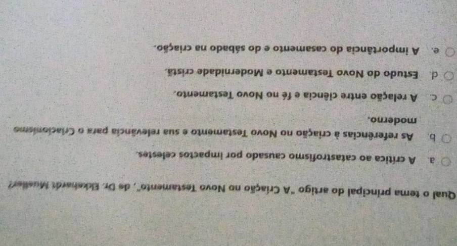 Qual o tema principal do artigo "A Criação no Novo Testamento", de Dr. Ekkehardt Mueller?
a. A crítica ao catastrofismo causado por impactos celestes.
b. As referências à criação no Novo Testamento e sua relevância para o Criacionismo
moderno.
C A relação entre ciência e fé no Novo Testamento.
d Estudo do Novo Testamento e Modernidade cristã.
e A importância do casamento e do sábado na criação.
