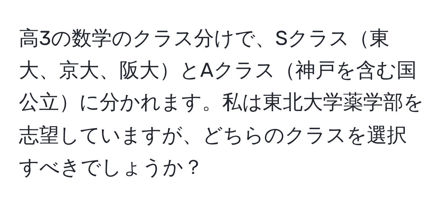 高3の数学のクラス分けで、Sクラス東大、京大、阪大とAクラス神戸を含む国公立に分かれます。私は東北大学薬学部を志望していますが、どちらのクラスを選択すべきでしょうか？