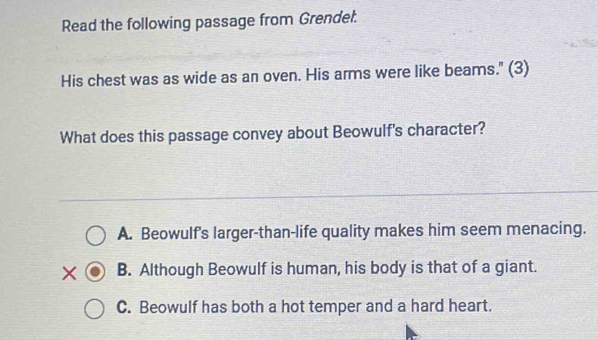 Read the following passage from Grendel.
His chest was as wide as an oven. His arms were like beams." (3)
What does this passage convey about Beowulf's character?
A. Beowulf's larger-than-life quality makes him seem menacing.
X B. Although Beowulf is human, his body is that of a giant.
C. Beowulf has both a hot temper and a hard heart.