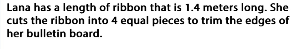 Lana has a length of ribbon that is 1.4 meters long. She 
cuts the ribbon into 4 equal pieces to trim the edges of 
her bulletin board.