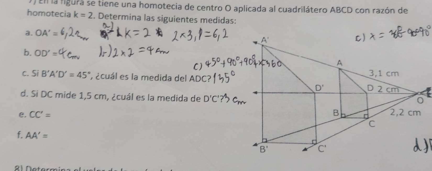 ) En la figura se tiene una homotecia de centro O aplicada al cuadrilátero ABCD con razón de
homotecia k=2. Determina las siguientes medidas:
a. OA'=
A'
C)
b. OD'=
C)
A
c. Si B'A'D'=45° ecuál es la medida del ADC?
3,1 cm
D'
D 2 cm
d. Si DC mide 1,5 cm, ¿cuál es la medida de D'C'
0
e. CC'= B 2,2 cm
C
f. AA'=
B'
C'
21 Netern