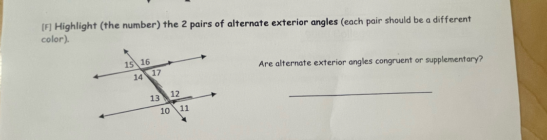 [F] Highlight (the number) the 2 pairs of alternate exterior angles (each pair should be a different 
color). 
Are alternate exterior angles congruent or supplementary? 
_