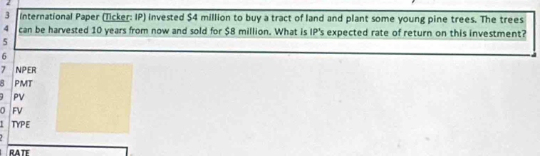 2 
3 International Paper (Ticker: IP) invested $4 million to buy a tract of land and plant some young pine trees. The trees
4 can be harvested 10 years from now and sold for $8 million. What is IP's expected rate of return on this investment?
5
6
7 NPER 
8 PMT 
PV 
0 FV 
I TYPE 

RATE