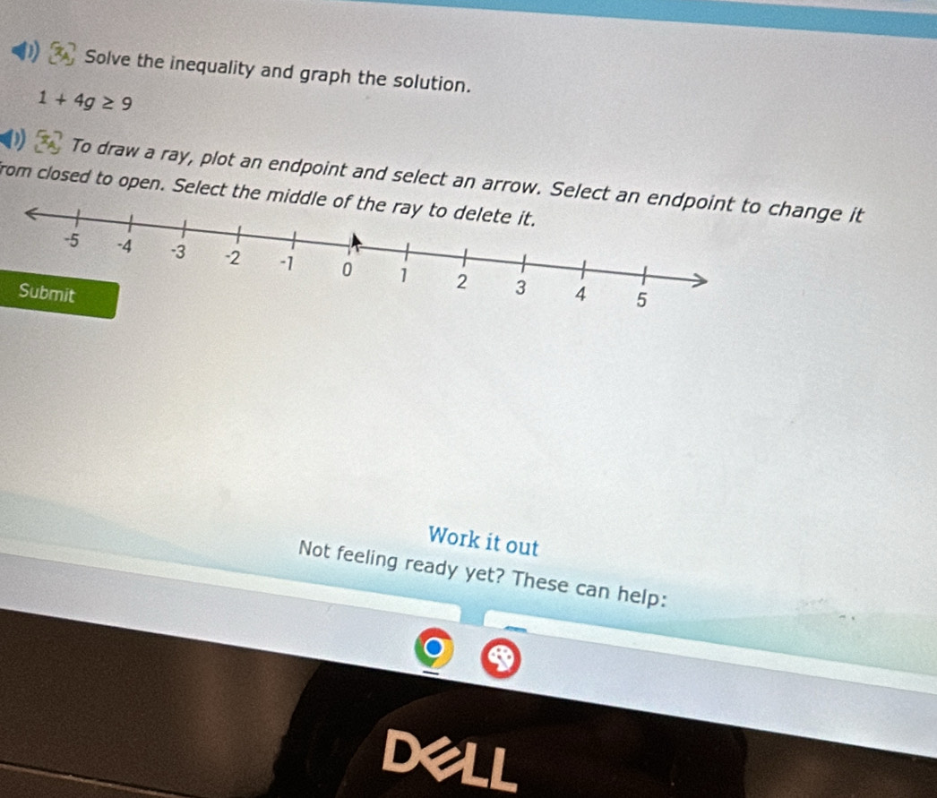 Solve the inequality and graph the solution.
1+4g≥ 9
D To draw a ray, plot an endpoint and select an arrow. Select an ge it 
from closed to open. Select the middle of the ray to delete it. 
Work it out 
Not feeling ready yet? These can help: