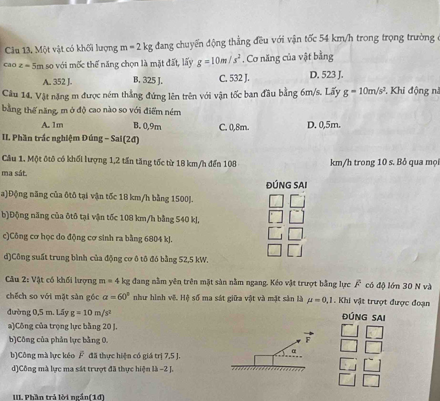 Một vật có khối lượng m=2kg đang chuyển động thẳng đều với vận tốc 54 km/h trong trọng trường ở
caoz=5m so với mốc thế năng chọn là mặt đất, lấy g=10m/s^2. Cơ năng của vật bằng
A. 352 J. B. 325 J. C. 532 J. D. 523 J.
Câu 14. Vật nặng m được ném thẳng đứng lên trên với vận tốc ban đầu bằng 6m/s. Lấy g=10m/s^2 *. Khi động nà
bằng thế năng, m ở độ cao nào so với điểm ném
A. 1m B. 0,9m C. 0,8m. D. 0,5m.
II. Phần trắc nghiệm Đúng - Sai(2đ)
Câu 1. Một ôtô có khối lượng 1,2 tấn tăng tốc từ 18 km/h đến 108 km/h trong 10 s. Bỏ qua mọi
ma sát.
ĐÚNG SAI
a)Động năng của ôtô tại vận tốc 18 km/h bằng 1500J.
b)Động năng của ôtô tại vận tốc 108 km/h bằng 540 kJ,
c)Công cơ học do động cơ sinh ra bằng 6804 kJ.
d)Công suất trung bình của động cơ ô tô đó bằng 52,5 kW.
Câu 2: Vật có khối lượng m=4kg đang nằm yên trên mặt sàn nằm ngang. Kéo vật trượt bằng lực vector F có độ lớn 30 N và
chếch so với mặt sàn góc alpha =60° như hình vẽ. Hệ số ma sát giữa vật và mặt sản là mu =0,1. Khi vật trượt được đoạn
đường 0,5 m. Lấy g=10m/s^2
ĐÚNG SAI
a)Công của trọng lực bằng 20 J.
KJ
b)Công của phản lực bằng 0. F □ □
b)Công mà lực kéo F đã thực hiện có giá trị 7,5 J.
α
d)Công mà lực ma sát trượt đã thực hiện là -2 J.
□ □
III. Phần trả lời ngắn(14)