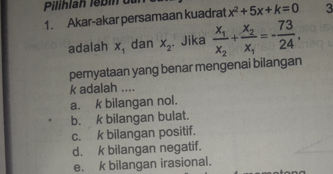 Pilihlan lébin du
1. Akar-akar persamaan kuadrat x^2+5x+k=0 3
adalah X_1 dan X_2. Jika frac x_1x_2+frac x_2x_1=- 73/24 , 
pernyataan yang benar mengenai bilangan
k adalah ....
a. k bilangan nol.
b. k bilangan bulat.
c. k bilangan positif.
d. k bilangan negatif.
e. k bilangan irasional.