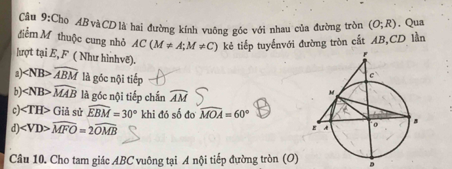 Cho ABvàCDlà hai đường kính vuông góc với nhau của đường tròn (O;R). Qua
điểm Mỹ thuộc cung nhỏ AC(M!= A;M!= C) kẻ tiếp tuyếnvới đường tròn cắt AB, CD lần
lượt tại E, F ( Như hìnhvẽ).
a) ∠ NB> widehat ABM là góc nội tiếp
b) ∠ NB>widehat MAB là góc nội tiếp chắn widehat AM
c) ∠ TH>Gi à sử widehat EBM=30° khi đó số đo widehat MOA=60°
d) ∠ VD>widehat MFO=2widehat OMB
Câu 10. Cho tam giác ABC vuông tại A nội tiếp đường tròn (O) D