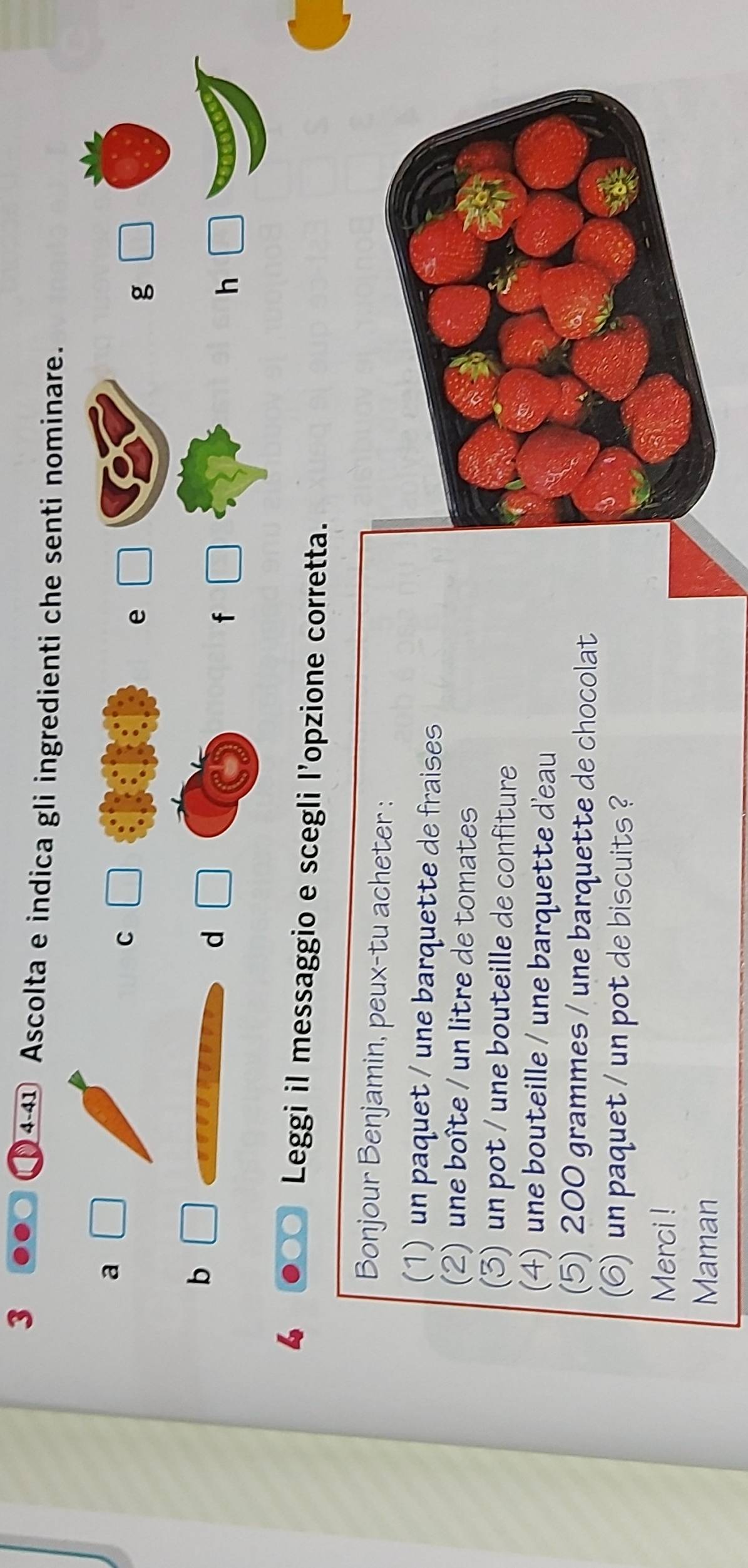 3
4-41 Ascolta e indica gli ingredienti che senti nominare.
a □ 
C
e
g □
b □ 
d
f □
h □
6 Leggi il messaggio e scegli l’opzione corretta.
Bonjour Benjamin, peux-tu acheter :
(1) un paquet / une barquette de fraises
2) une boîte / un litre de tomates
(3) un pot / une bouteille de confiture
(4) une bouteille / une barquette d'eau
(5) 200 grammes / une barquette de chocolat
(6) un paquet / un pot de biscuits ?
Merci !
Maman