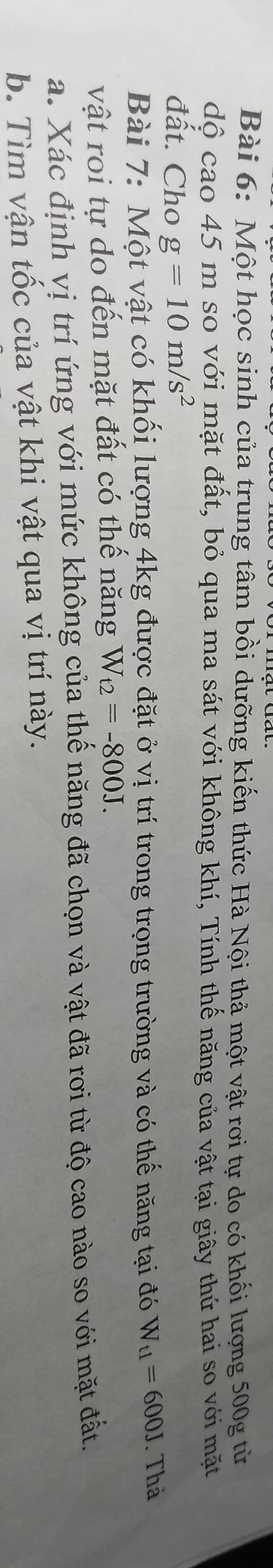 Một học sinh của trung tâm bồi dưỡng kiến thức Hà Nội thả một vật rơi tự do có khối lượng 500g từ 
dộ cao 45 m so với mặt đất, bỏ qua ma sát với không khí, Tính thế năng của vật tại giây thứ hai so với mặt 
đất. Cho g=10m/s^2
Bài 7: Một vật có khối lượng 4kg được đặt ở vị trí trong trọng trường và có thế năng tại đó W_t1=600J Thà 
vật roi tự do đến mặt đất có thế năng W_t2=-800J. 
a. Xác định vị trí ứng với mức không của thế năng đã chọn và vật đã rơi từ độ cao nào so với mặt đất. 
b. Tìm vận tốc của vật khi vật qua vị trí này.