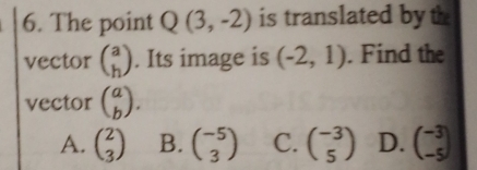 The point Q(3,-2) is translated by th
vector beginpmatrix a hendpmatrix. Its image is (-2,1). Find the
vector beginpmatrix a bendpmatrix.
A. beginpmatrix 2 3endpmatrix B. beginpmatrix -5 3endpmatrix C. beginpmatrix -3 5endpmatrix D. beginpmatrix -3 -5endpmatrix