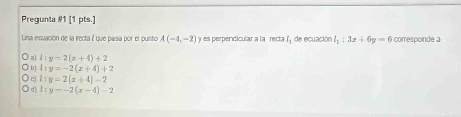 Pregunta #1 [1 pts.]
Una ecuación de la recta 1 que pasa por el punto A(-4,-2) y es perpendicular a la recta l_1 de ecuación l_1:3x+6y=6 corresponde a
a) l:y=2(x+4)+2
b) l:y=-2(x+4)+2
C) l:y=2(x+4)-2
d) l:y=-2(x-4)-2