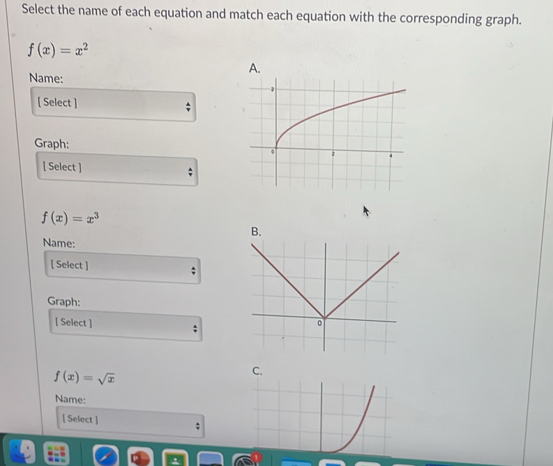 Select the name of each equation and match each equation with the corresponding graph.
f(x)=x^2
A.
Name:
[ Select ]
Graph: 
[ Select ]
f(x)=x^3
B.
Name:
[ Select ]
Graph:
[ Select ]
f(x)=sqrt(x)
C.
Name:
[ Select ]