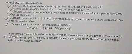 Analyses of results - Using Hess' Law Calculate the heat absorbed or evolved by the solutions for Reaction 1 and Reaction 2. 
Assume the density of the final solution is 1.00gcm^3 and c=4.18Jg^(-1)K^(-1). 
2 Calculate the amount, in mol, of K_2CO_3 that reacted and determine the enthalpy change of reaction, △ H_1, 
for the equation above. 
/Calculate the amount, in mol, of KH 40 that reacted and determine the enthalpy change of reaction, △ H_2, 
for the equation above. 
4. The equation for the thermal decomposition of KHCO_3is
2KHCO_3(s)to K_2CO_3(s)+CO_2(g)+H_2O(l)
Construct an energy cycle to link this reaction with the two reactions of HCl(aq)
5. Use your energy cycle to help you to calculate the enthalpy change for the thermal decomposition of with K_2CO_3 and KHCO_3
potassium hydrogen carbonate.