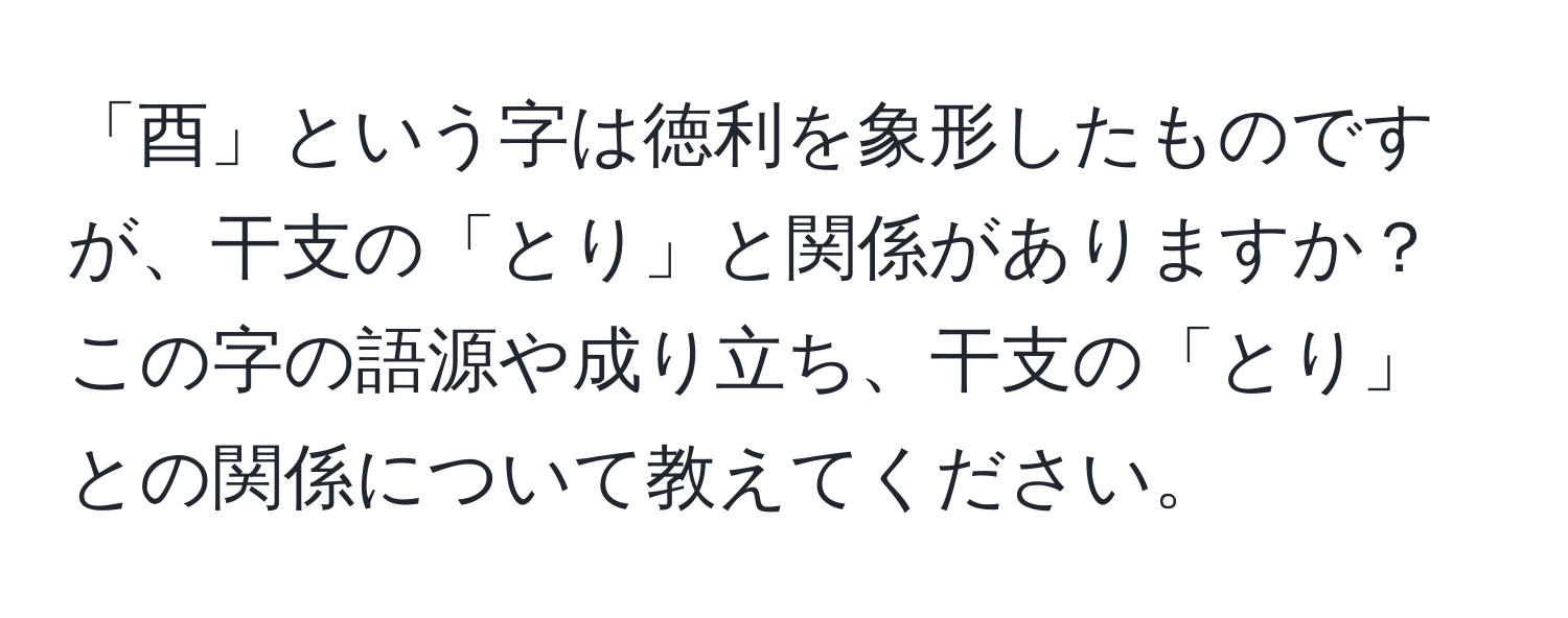 「酉」という字は徳利を象形したものですが、干支の「とり」と関係がありますか？この字の語源や成り立ち、干支の「とり」との関係について教えてください。