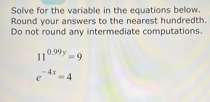 Solve for the variable in the equations below. 
Round your answers to the nearest hundredth. 
Do not round any intermediate computations.
11^(0.99y)=9
e^(-4x)=4