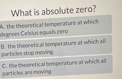 What is absolute zero?
A. the theoretical temperature at which
degrees Celsius equals zero
B. the theoretical temperature at which all
particles stop moving
C. the theoretical temperature at which all
particles are moving