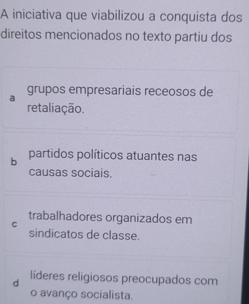 A iniciativa que viabilizou a conquista dos
direitos mencionados no texto partiu dos
grupos empresariais receosos de
a
retaliação.
b
partidos políticos atuantes nas
causas sociais.
trabalhadores organizados em
C
sindicatos de classe.
líderes religiosos preocupados com
d
o avanço socialista.