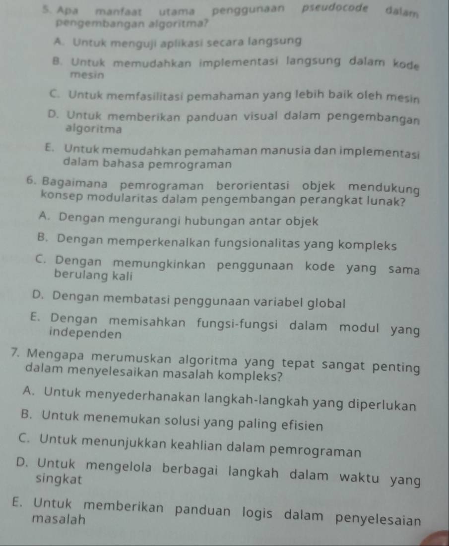 Apa manfaat utama penggunaan pseudocode dalam
pengembangan algoritma?
A. Untuk menguji aplikasi secara langsung
B. Untuk memudahkan implementasi langsung dalam kode
mesin
C. Untuk memfasilitasi pemahaman yang lebih baik oleh mesin
D. Untuk memberikan panduan visual dalam pengembangan
algoritma
E. Untuk memudahkan pemahaman manusia dan implementasi
dalam bahasa pemrograman
6. Bagaimana pemrograman berorientasi objek mendukung
konsep modularitas dalam pengembangan perangkat lunak?
A. Dengan mengurangi hubungan antar objek
B. Dengan memperkenalkan fungsionalitas yang kompleks
C. Dengan memungkinkan penggunaan kode yang sama
berulang kali
D. Dengan membatasi penggunaan variabel global
E. Dengan memisahkan fungsi-fungsi dalam modul yang
independen
7. Mengapa merumuskan algoritma yang tepat sangat penting
dalam menyelesaikan masalah kompleks?
A. Untuk menyederhanakan langkah-langkah yang diperlukan
B. Untuk menemukan solusi yang paling efisien
C. Untuk menunjukkan keahlian dalam pemrograman
D. Untuk mengelola berbagai langkah dalam waktu yang
singkat
E. Untuk memberikan panduan logis dalam penyelesaian
masalah