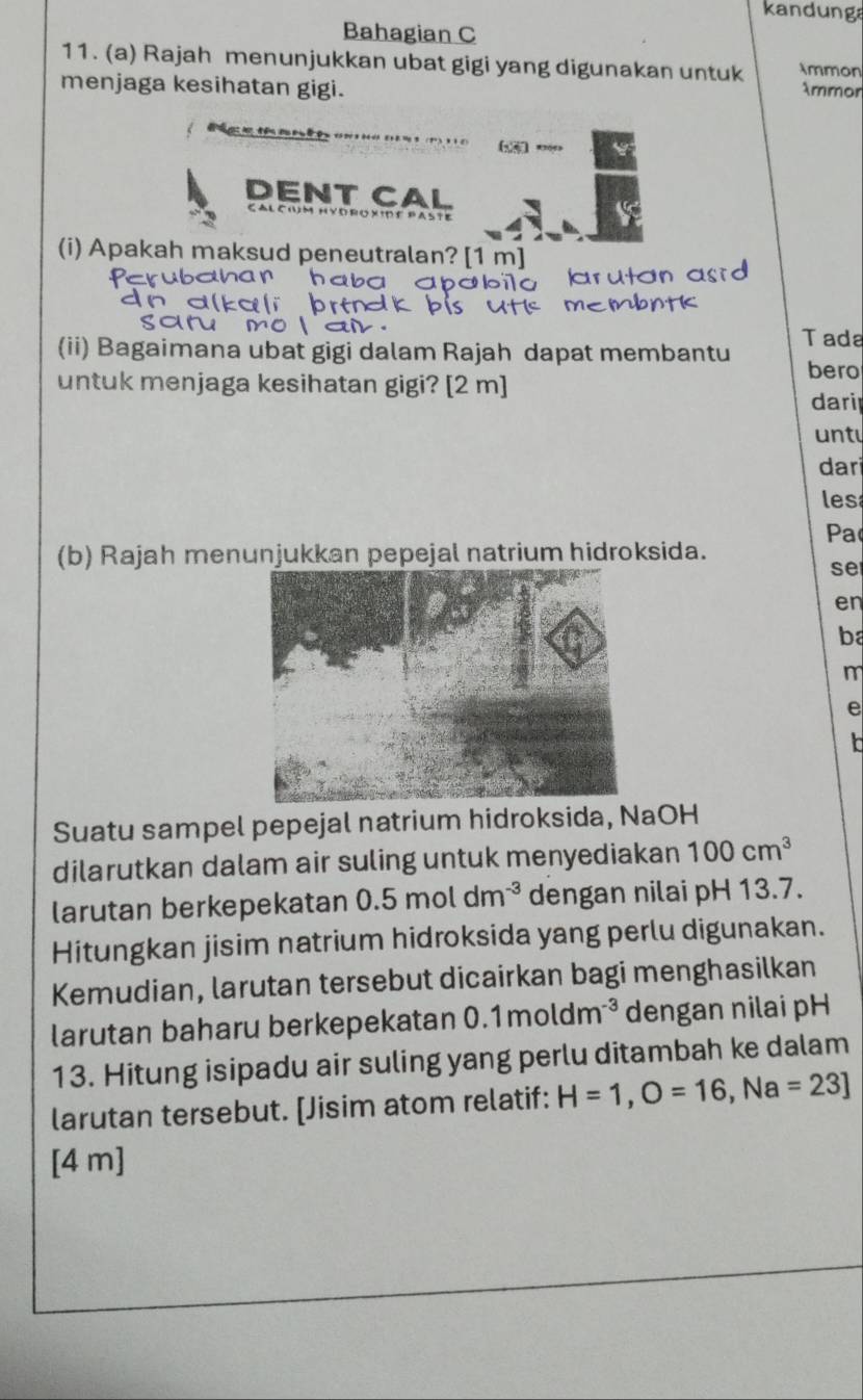 kandunga 
Bahagian C 
11. (a) Rajah menunjukkan ubat gigi yang digunakan untuk Ammon 
menjaga kesihatan gigi. Ammor 
* 0 4 6 = 3 (1) 3 1 0
DENT CAL 
Cal cim hydroxide paste 
(i) Apakah maksud peneutralan? [1 m] 
bahan haba apábilo arutan asrd 
membntk 
(ii) Bagaimana ubat gigi dalam Rajah dapat membantu Tada 
untuk menjaga kesihatan gigi? [ 2 m ] 
bero 
dari 
unt 
dari 
les 
Pa 
(b) Rajah menunjukkan pepejal natrium hidroksida. 
se 
en 
ba 
m 
e 
Suatu sampel pepejal natrium hidroksida, NaOH 
dilarutkan dalam air suling untuk menyediakan 100cm^3
larutan berkepekatan 0.5moldm^(-3) dengan nilai pH 13.7. 
Hitungkan jisim natrium hidroksida yang perlu digunakan. 
Kemudian, larutan tersebut dicairkan bagi menghasilkan 
larutan baharu berkepekatan 0.1moldm^(-3) dengan nilai pH 
13. Hitung isipadu air suling yang perlu ditambah ke dalam 
larutan tersebut. [Jisim atom relatif: H=1, O=16, Na=23]
[ 4 m ]