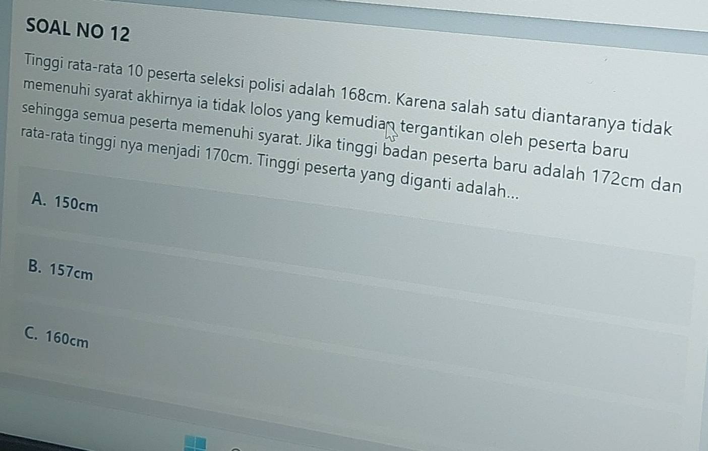 SOAL NO 12
Tinggi rata-rata 10 peserta seleksi polisi adalah 168cm. Karena salah satu diantaranya tidak
memenuhi syarat akhirnya ia tidak lolos yang kemudian tergantikan oleh peserta baru
sehingga semua peserta memenuhi syarat. Jika tinggi badan peserta baru adalah 172cm dan
rata-rata tinggi nya menjadi 170cm. Tinggi peserta yang diganti adalah...
A. 150cm
B. 157cm
C. 160cm