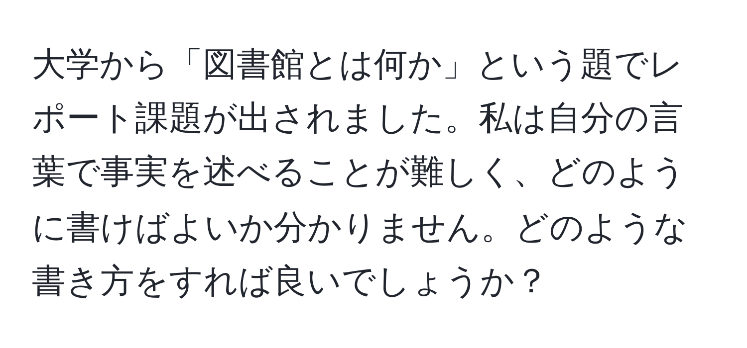 大学から「図書館とは何か」という題でレポート課題が出されました。私は自分の言葉で事実を述べることが難しく、どのように書けばよいか分かりません。どのような書き方をすれば良いでしょうか？