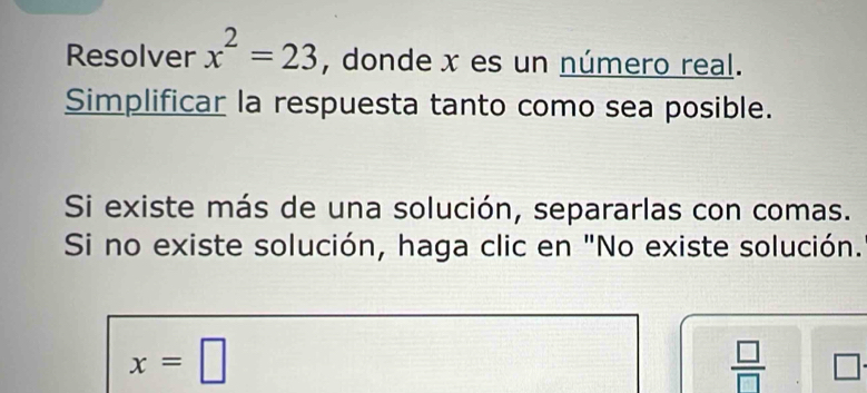 Resolver x^2=23 , donde x es un número real. 
Simplificar la respuesta tanto como sea posible. 
Si existe más de una solución, separarlas con comas. 
Si no existe solución, haga clic en "No existe solución.
x=□
 □ /□   □