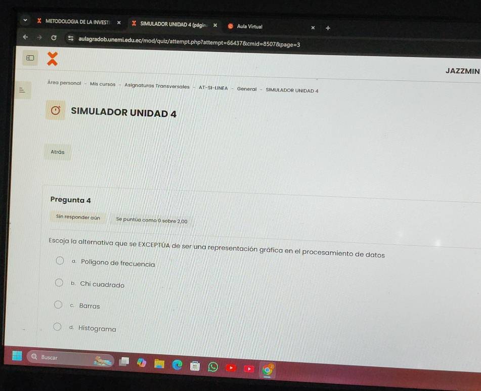 METODOLOGIA DE LA INVEST X SIMULADOR UNIDAD 4 (págin × Aula Virtual
aulagradob.unemi.edu.ec/mod/quiz/attempt.php?attempt=66437&cmid=8507&page=3
JAZZMIN
Área personal - Mis cursos - Asignaturas Transversales AT-SI-LINEA - General - SIMULADOR UNIDAD 4
:
SIMULADOR UNIDAD 4
Atrás
Pregunta 4
Sin responder aún Se puntúa como 0 sobre 2,00
Escoja la alternativa que se EXCEPTÚA de ser una representación gráfica en el procesamiento de datos
a. Poligono de frecuencia
b. Chi cuadrado
c. Barras
d. Histograma
Buscar