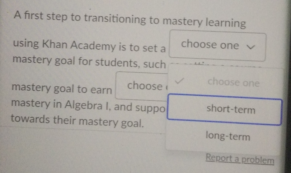 A first step to transitioning to mastery learning
using Khan Academy is to set a
choose one
mastery goal for students, such
mastery goal to earn
choose
choose one
mastery in Algebra I, and suppo
short-term
towards their mastery goal.
long-term
Report a problem