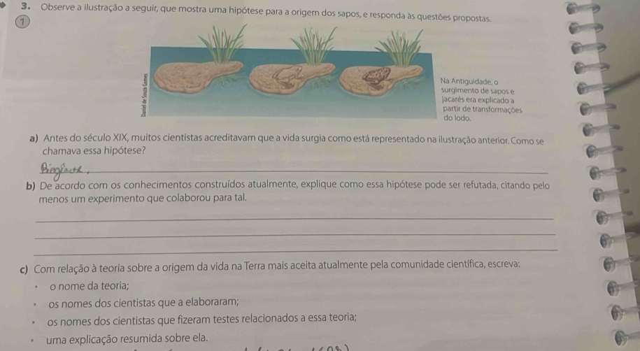 Observe a ilustração a seguir, que mostra uma hipótese para a origem dos sapos, e responda às questões propostas. 
1 
tiguidade, o 
ento de sapos e 
s era explicado a 
r de transformações 
do. 
a) Antes do século XIX, muitos cientistas acreditavam que a vida surgia como está representado na ilustração anterior. Como se 
chamava essa hipótese? 
_ 
b) De acordo com os conhecimentos construídos atualmente, explique como essa hipótese pode ser refutada, citando pelo 
menos um experimento que colaborou para tal. 
_ 
_ 
_ 
c) Com relação à teoria sobre a origem da vida na Terra mais aceita atualmente pela comunidade científica, escreva: 
o nome da teoria; 
os nomes dos cientistas que a elaboraram; 
os nomes dos cientistas que fizeram testes relacionados a essa teoria; 
uma explicação resumida sobre ela.