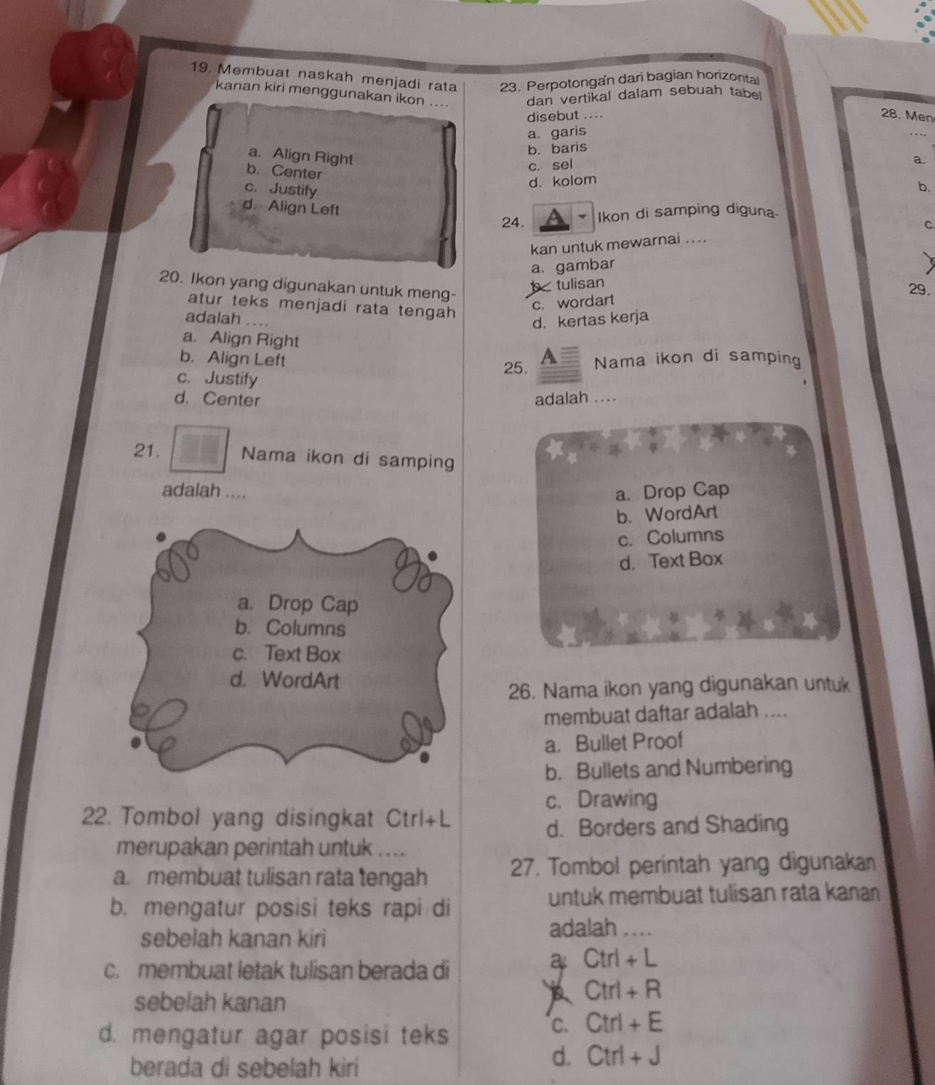 Membuat naskah menjadi rata 23. Perpotongan dari bagian horizontal
kanan kiri menggunakan ikon ....
dan vertikal dalam sebuah tabe
disebut .... 28. Men
a. garis
a. Align Right
b. baris
a.
b. Center
c. sel
c. Justify
d. kolom
b.
d. Align Left
24. Ikon di samping diguna
C
kan untuk mewarnai ....
a. gambar
20. Ikon yang digunakan untuk meng-
b tulisan
29.
c. wordart
atur teks menjadi rata tengah 
adalah ..
d. kertas kerja
a. Align Right A
b. Align Left Nama ikon di samping
25.
c. Justify
d. Center adalah ....
21. Nama ikon di samping
adalah .... a. Drop Cap
b. WordArt
c. Columns
d. Text Box
a. Drop Cap
b. Columns
c. Text Box
d. WordArt
26. Nama ikon yang digunakan untuk
membuat daftar adalah ....
a. Bullet Proof
b. Bullets and Numbering
c. Drawing
22. Tombol yang disingkat Ctrl+L
d. Borders and Shading
merupakan perintah untuk ....
a. membuat tulisan rata tengah 27. Tombol perintah yang digunakan
b. mengatur posisi teks rapi di
untuk membuat tulisan rata kanan
sebelah kanan kiri adalah _
c. membuat letak tulisan berada di
a Ctrl+L
sebelah kanan
Ctrl+R
d. mengatur agar posisi teks
C. Ctrl+E
berada di sebelah kiri
d. Ctrl+J