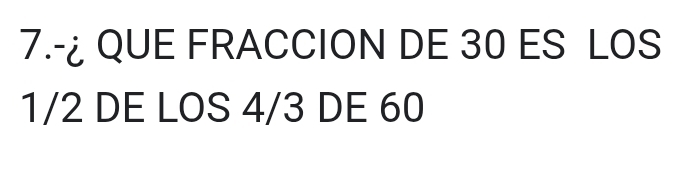 7.-¿ QUE FRACCION DE 30 ES LOS
1/2 DE LOS 4/3 DE 60