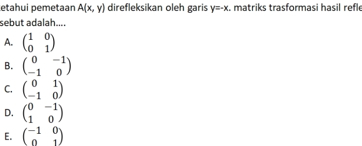 æetahui pemetaan A(x,y) direfleksikan oleh garis y=-x. matriks trasformasi hasil refle
sebut adalah....
A. beginpmatrix 1&0 0&1endpmatrix
B. beginpmatrix 0&-1 -1&0endpmatrix
C. beginpmatrix 0&1 -1&0endpmatrix
D. beginpmatrix 0&-1 1&0endpmatrix
E. beginpmatrix -1&0 0&1endpmatrix