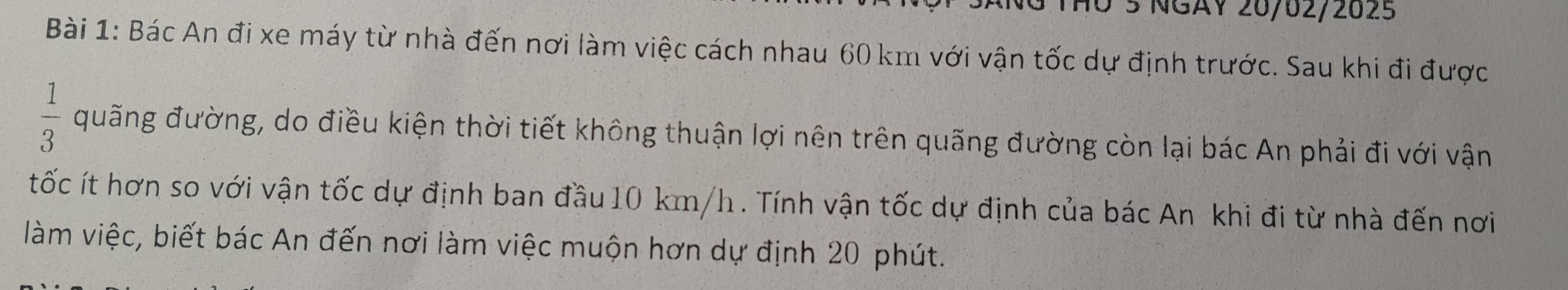 40 ½ NGAV 20/02/2025 
Bài 1: Bác An đi xe máy từ nhà đến nơi làm việc cách nhau 60 km với vận tốc dự định trước. Sau khi đi được
 1/3  quãng đường, do điều kiện thời tiết không thuận lợi nên trên quãng đường còn lại bác An phải đi với vận 
tốc ít hơn so với vận tốc dự định ban đầu 10 km/h. Tính vận tốc dự định của bác An khi đi từ nhà đến nơi 
làm việc, biết bác An đến nơi làm việc muộn hơn dự định 20 phút.