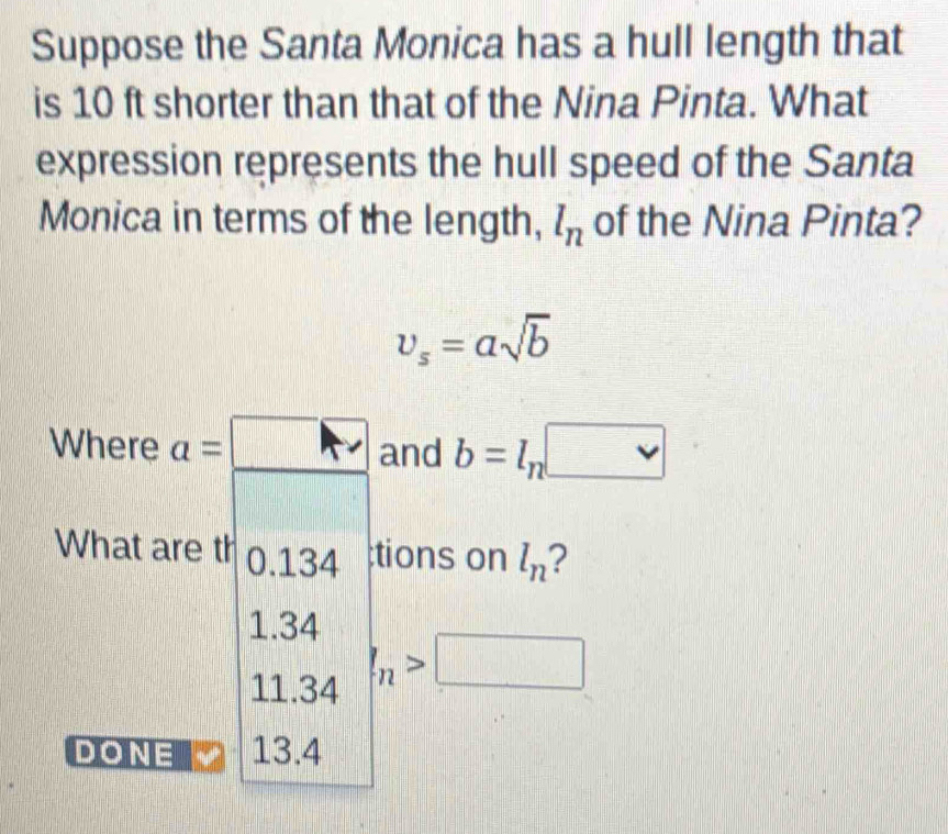 Suppose the Santa Monica has a hull length that
is 10 ft shorter than that of the Nina Pinta. What
expression represents the hull speed of the Santa
Monica in terms of the length, l_n of the Nina Pinta?
v_s=asqrt(b)
Where a=□ and b=l_
What are th 0. 134;tions on l_n ?
1.3
11.34 I_n>□
DONE 13.4